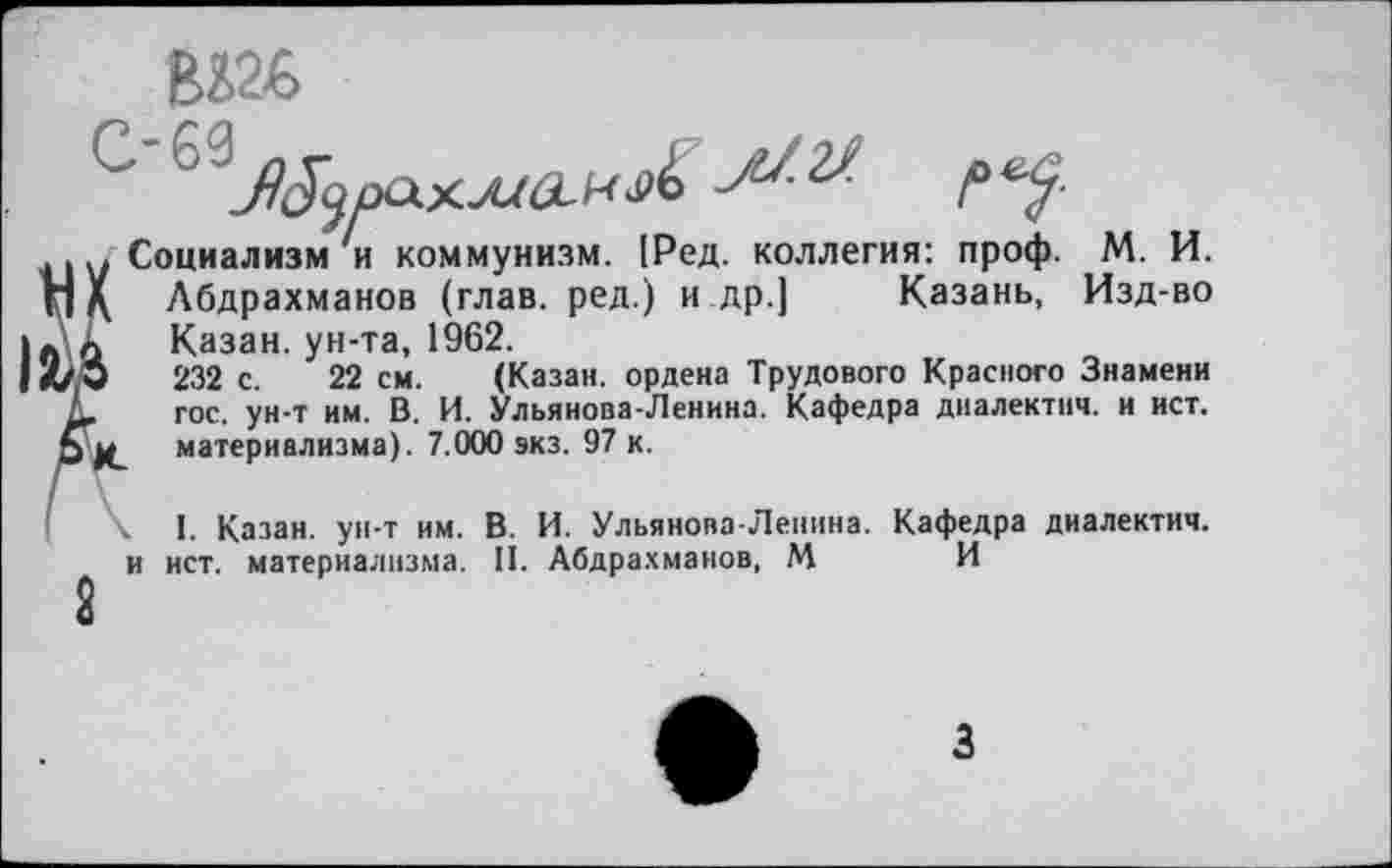 ﻿
У Социализм и коммунизм. [Ред. коллегия: проф. М. И. )( Абдрахманов (глав, ред.) и др.] Казань, Изд-во Казан, ун-та, 1962.
□	232 с.	22 см. (Казан, ордена Трудового Красного Знамени
.	гос. ун-т им. В. И. Ульянова-Ленина. Кафедра диалектнч. и ист.
материализма). 7.000 экз. 97 к.
I. Казан, ун-т им. В. И. Ульянова-Ленина. Кафедра диалектич.
и ист. материализма. II. Абдрахманов, М И
8
з